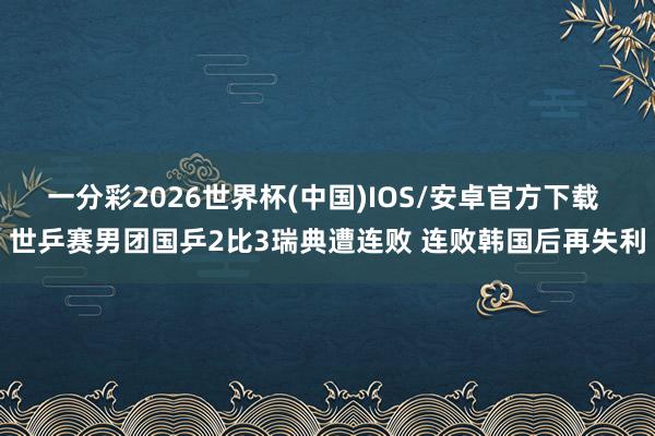 一分彩2026世界杯(中国)IOS/安卓官方下载 世乒赛男团国乒2比3瑞典遭连败 连败韩国后再失利