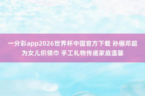 一分彩app2026世界杯中国官方下载 孙俪邓超为女儿织领巾 手工礼物传递家庭温馨