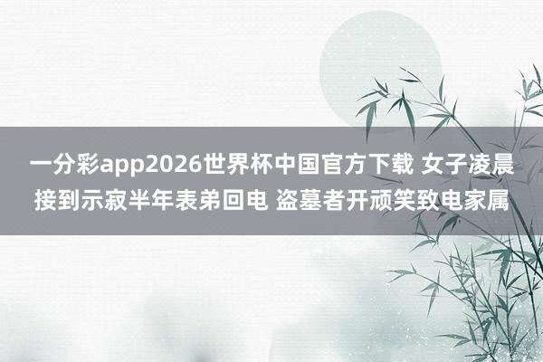 一分彩app2026世界杯中国官方下载 女子凌晨接到示寂半年表弟回电 盗墓者开顽笑致电家属