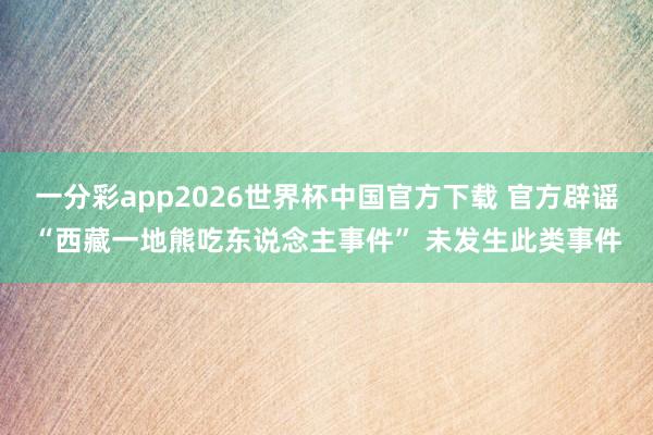 一分彩app2026世界杯中国官方下载 官方辟谣“西藏一地熊吃东说念主事件” 未发生此类事件