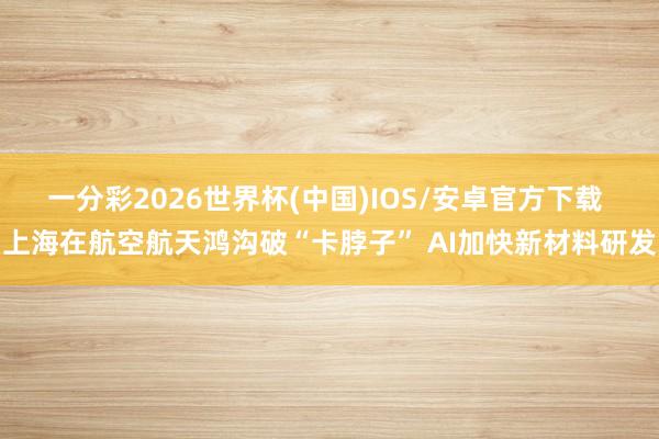 一分彩2026世界杯(中国)IOS/安卓官方下载 上海在航空航天鸿沟破“卡脖子” AI加快新材料研发