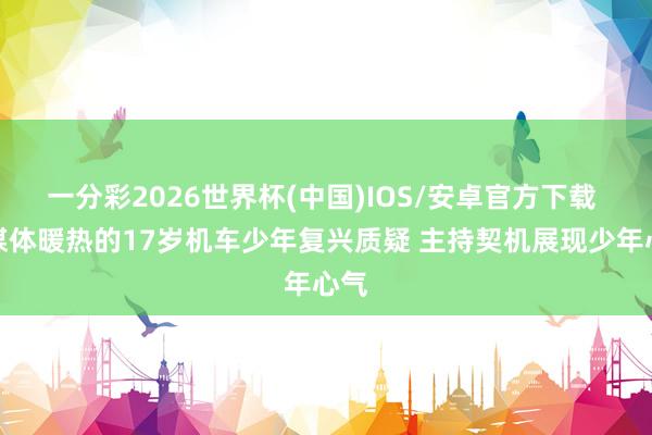 一分彩2026世界杯(中国)IOS/安卓官方下载 求媒体暖热的17岁机车少年复兴质疑 主持契机展现少年心气