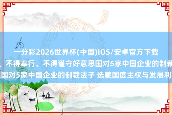 一分彩2026世界杯(中国)IOS/安卓官方下载 中方发布禁令：不得承认、不得奉行、不得谨守好意思国对5家中国企业的制裁法子 选藏国度主权与发展利益