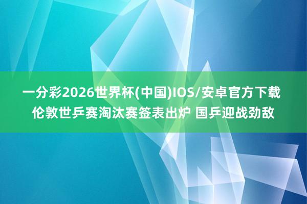 一分彩2026世界杯(中国)IOS/安卓官方下载 伦敦世乒赛淘汰赛签表出炉 国乒迎战劲敌