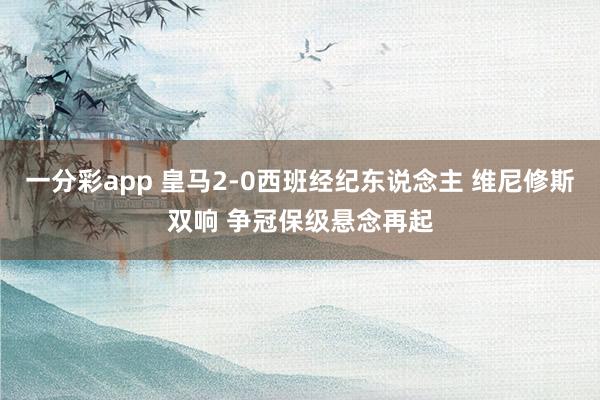 一分彩app 皇马2-0西班经纪东说念主 维尼修斯双响 争冠保级悬念再起