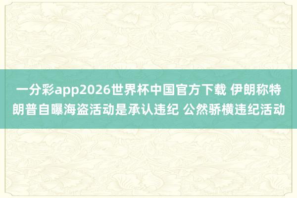 一分彩app2026世界杯中国官方下载 伊朗称特朗普自曝海盗活动是承认违纪 公然骄横违纪活动