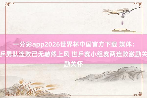 一分彩app2026世界杯中国官方下载 媒体：国乒男队连败已无赫然上风 世乒赛小组赛两连败激励关怀