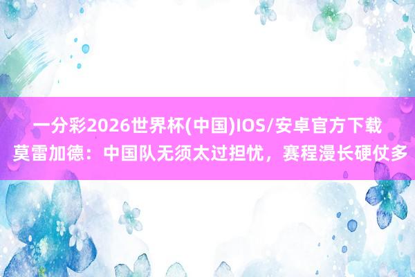 一分彩2026世界杯(中国)IOS/安卓官方下载 莫雷加德:中国队无须太过担忧,赛程漫长硬仗多