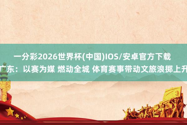 一分彩2026世界杯(中国)IOS/安卓官方下载 广东：以赛为媒 燃动全城 体育赛事带动文旅浪掷上升