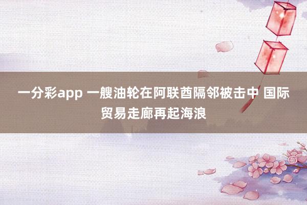 一分彩app 一艘油轮在阿联酋隔邻被击中 国际贸易走廊再起海浪