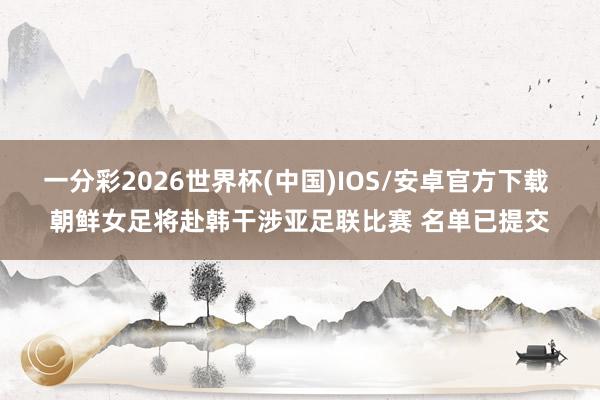一分彩2026世界杯(中国)IOS/安卓官方下载 朝鲜女足将赴韩干涉亚足联比赛 名单已提交