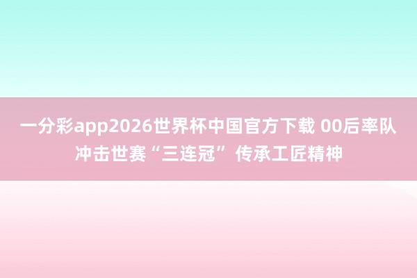 一分彩app2026世界杯中国官方下载 00后率队冲击世赛“三连冠” 传承工匠精神
