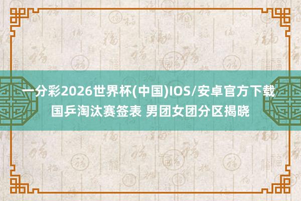 一分彩2026世界杯(中国)IOS/安卓官方下载 国乒淘汰赛签表 男团女团分区揭晓