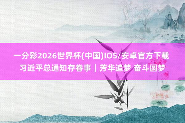 一分彩2026世界杯(中国)IOS/安卓官方下载 习近平总通知存眷事｜芳华追梦 奋斗圆梦
