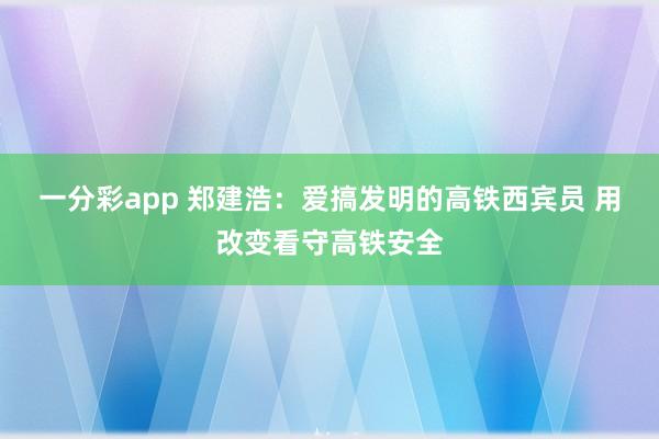 一分彩app 郑建浩：爱搞发明的高铁西宾员 用改变看守高铁安全