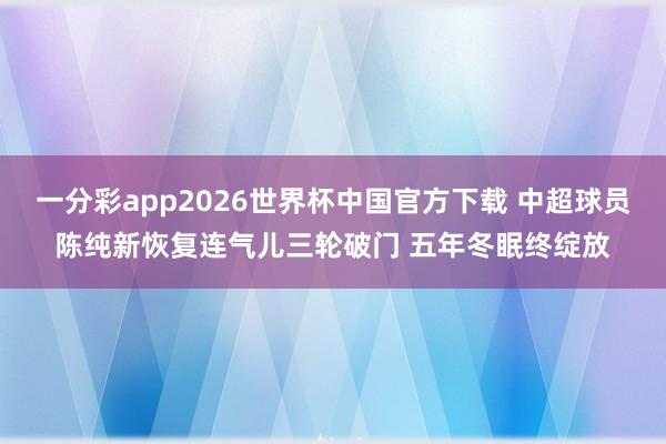 一分彩app2026世界杯中国官方下载 中超球员陈纯新恢复连气儿三轮破门 五年冬眠终绽放