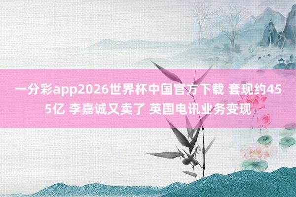 一分彩app2026世界杯中国官方下载 套现约455亿 李嘉诚又卖了 英国电讯业务变现