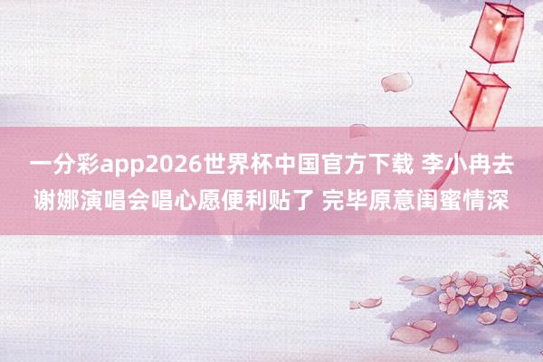 一分彩app2026世界杯中国官方下载 李小冉去谢娜演唱会唱心愿便利贴了 完毕原意闺蜜情深