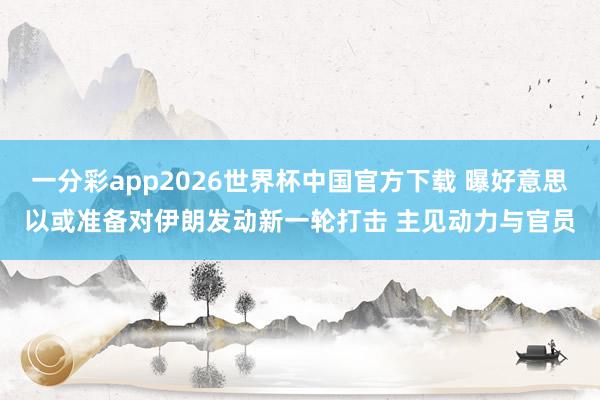 一分彩app2026世界杯中国官方下载 曝好意思以或准备对伊朗发动新一轮打击 主见动力与官员