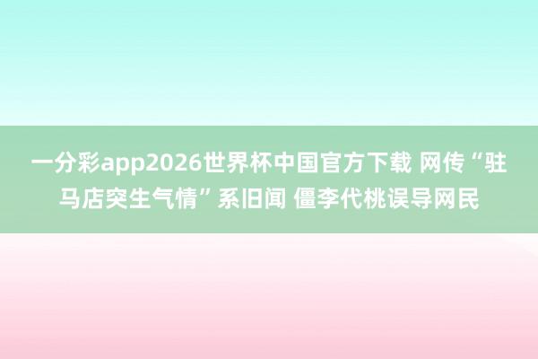 一分彩app2026世界杯中国官方下载 网传“驻马店突生气情”系旧闻 僵李代桃误导网民