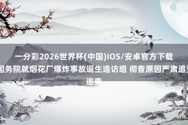 一分彩2026世界杯(中国)IOS/安卓官方下载 国务院就烟花厂爆炸事故诞生造访组 彻查原因严肃追责