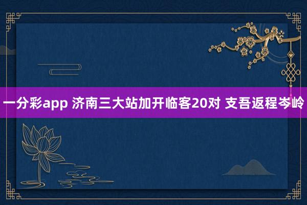 一分彩app 济南三大站加开临客20对 支吾返程岑岭