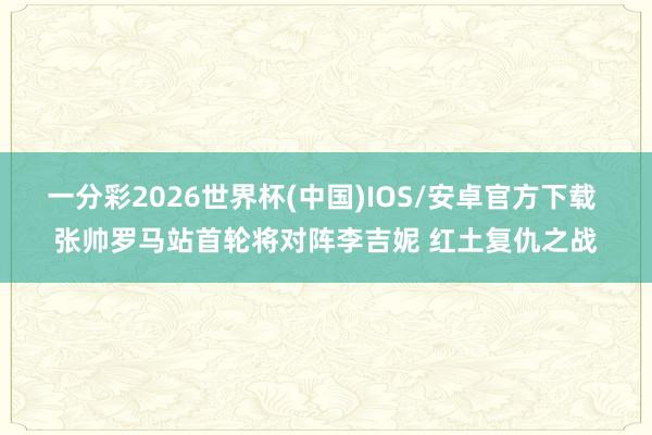 一分彩2026世界杯(中国)IOS/安卓官方下载 张帅罗马站首轮将对阵李吉妮 红土复仇之战