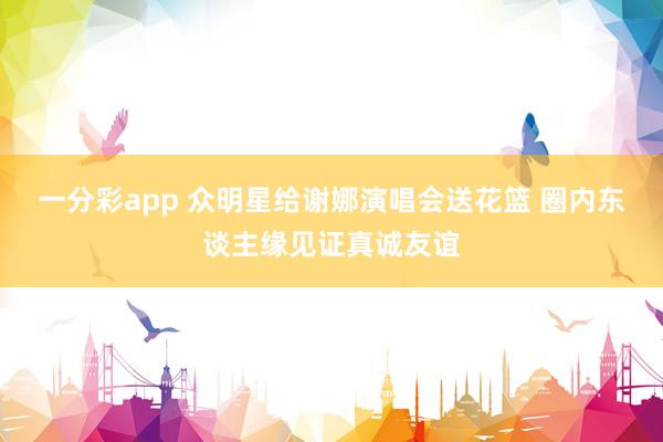 一分彩app 众明星给谢娜演唱会送花篮 圈内东谈主缘见证真诚友谊
