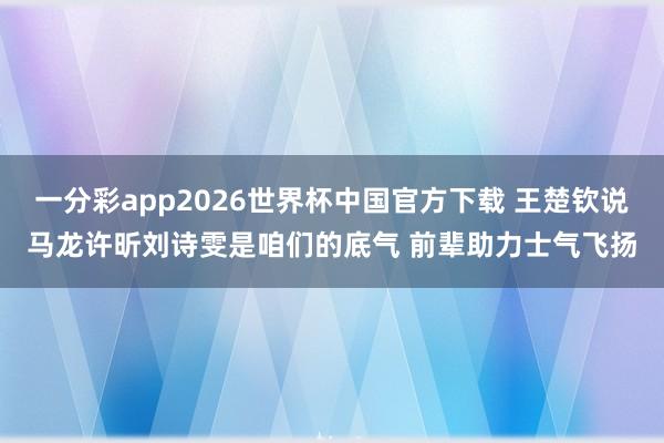 一分彩app2026世界杯中国官方下载 王楚钦说马龙许昕刘诗雯是咱们的底气 前辈助力士气飞扬