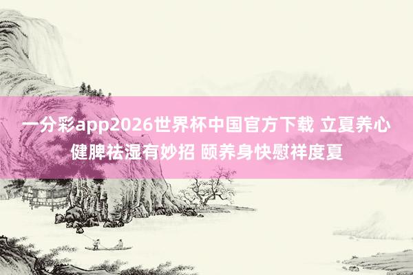 一分彩app2026世界杯中国官方下载 立夏养心健脾祛湿有妙招 颐养身快慰祥度夏