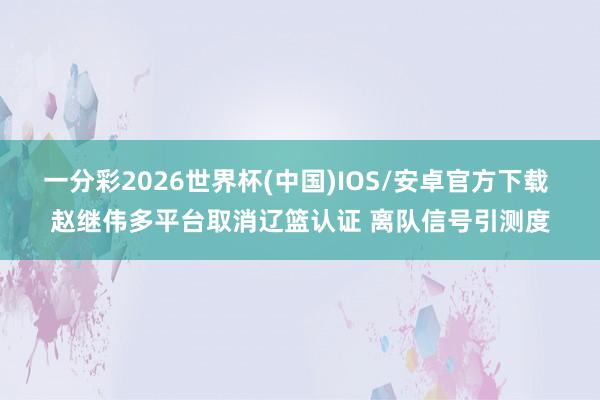 一分彩2026世界杯(中国)IOS/安卓官方下载 赵继伟多平台取消辽篮认证 离队信号引测度