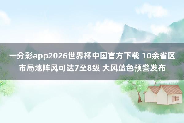 一分彩app2026世界杯中国官方下载 10余省区市局地阵风可达7至8级 大风蓝色预警发布