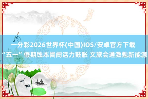 一分彩2026世界杯(中国)IOS/安卓官方下载 “五一”假期蚀本阛阓活力鼓胀 文旅会通激勉新能源