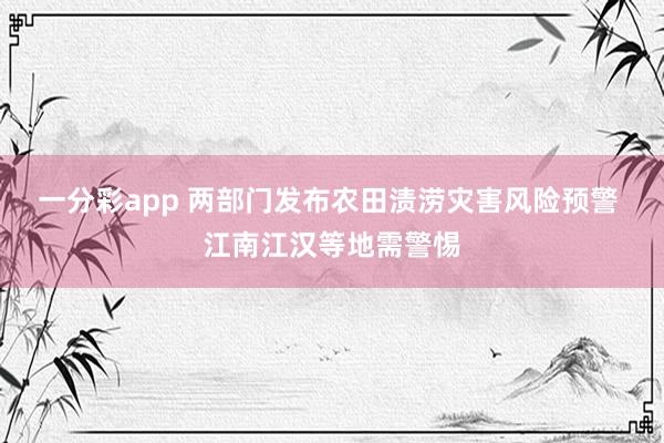 一分彩app 两部门发布农田渍涝灾害风险预警 江南江汉等地需警惕