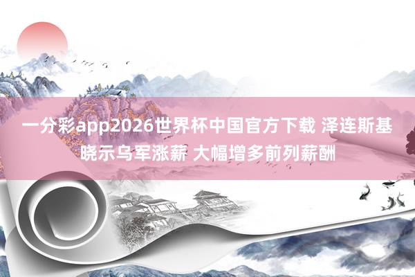 一分彩app2026世界杯中国官方下载 泽连斯基晓示乌军涨薪 大幅增多前列薪酬