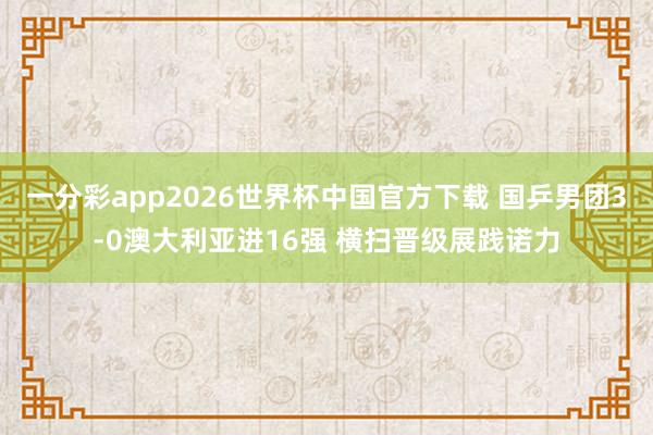 一分彩app2026世界杯中国官方下载 国乒男团3-0澳大利亚进16强 横扫晋级展践诺力