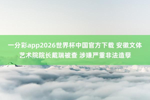 一分彩app2026世界杯中国官方下载 安徽文体艺术院院长戴瑞被查 涉嫌严重非法造孽