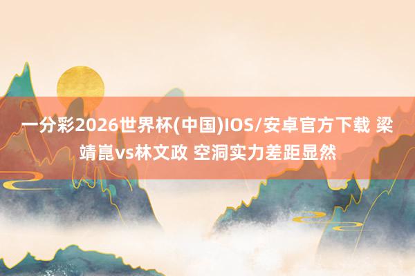 一分彩2026世界杯(中国)IOS/安卓官方下载 梁靖崑vs林文政 空洞实力差距显然