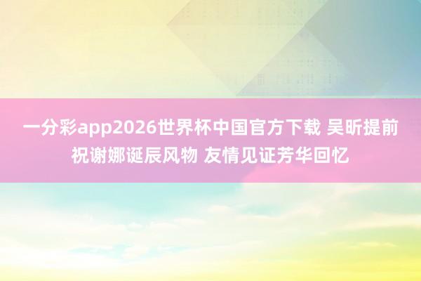 一分彩app2026世界杯中国官方下载 吴昕提前祝谢娜诞辰风物 友情见证芳华回忆