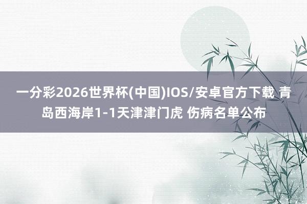 一分彩2026世界杯(中国)IOS/安卓官方下载 青岛西海岸1-1天津津门虎 伤病名单公布
