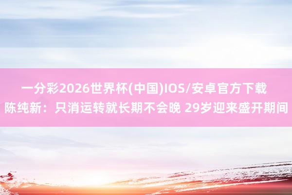 一分彩2026世界杯(中国)IOS/安卓官方下载 陈纯新：只消运转就长期不会晚 29岁迎来盛开期间