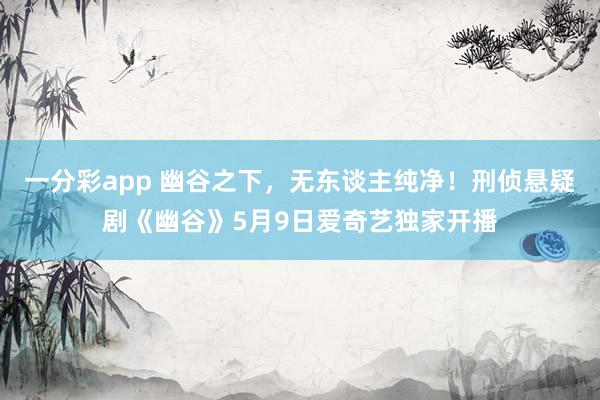 一分彩app 幽谷之下，无东谈主纯净！刑侦悬疑剧《幽谷》5月9日爱奇艺独家开播
