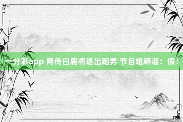 一分彩app 网传白鹿将退出跑男 节目组辟谣：假！