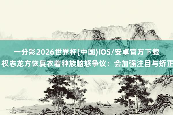 一分彩2026世界杯(中国)IOS/安卓官方下载 权志龙方恢复衣着种族脑怒争议：会加强注目与矫正