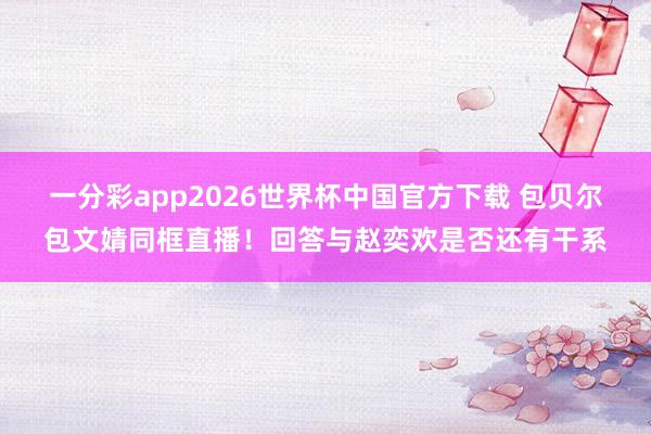 一分彩app2026世界杯中国官方下载 包贝尔包文婧同框直播！回答与赵奕欢是否还有干系