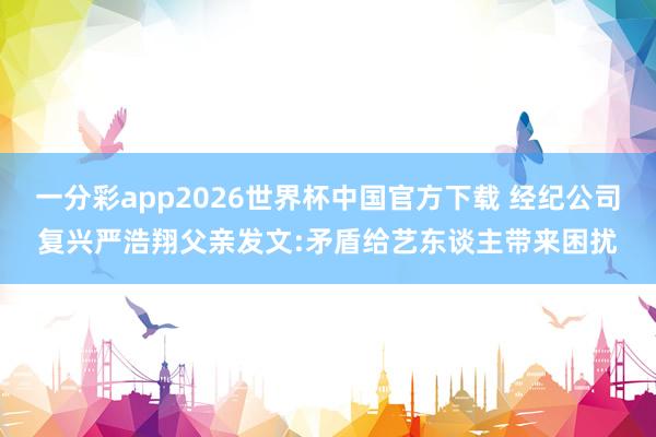 一分彩app2026世界杯中国官方下载 经纪公司复兴严浩翔父亲发文:矛盾给艺东谈主带来困扰