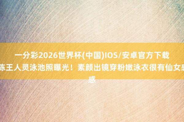 一分彩2026世界杯(中国)IOS/安卓官方下载 陈王人灵泳池照曝光！素颜出镜穿粉嫩泳衣很有仙女感