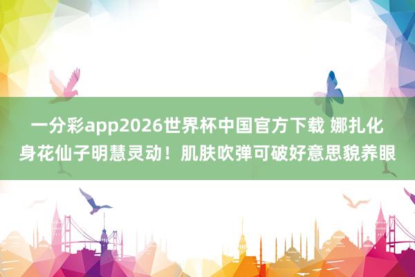 一分彩app2026世界杯中国官方下载 娜扎化身花仙子明慧灵动！肌肤吹弹可破好意思貌养眼