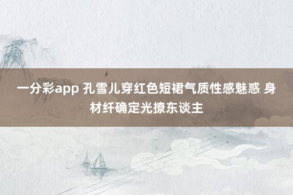 一分彩app 孔雪儿穿红色短裙气质性感魅惑 身材纤确定光撩东谈主