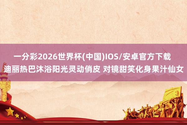一分彩2026世界杯(中国)IOS/安卓官方下载 迪丽热巴沐浴阳光灵动俏皮 对镜甜笑化身果汁仙女